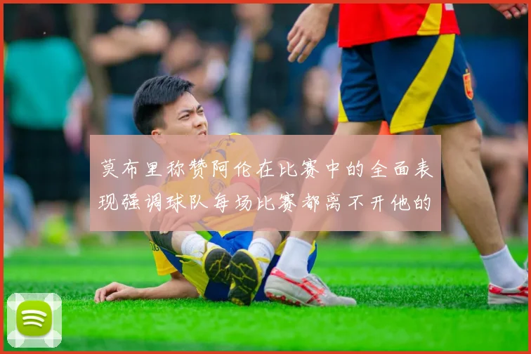 莫布里称赞阿伦在比赛中的全面表现强调球队每场比赛都离不开他的贡献