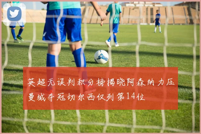 英超无误判积分榜揭晓阿森纳力压曼城夺冠切尔西仅列第14位