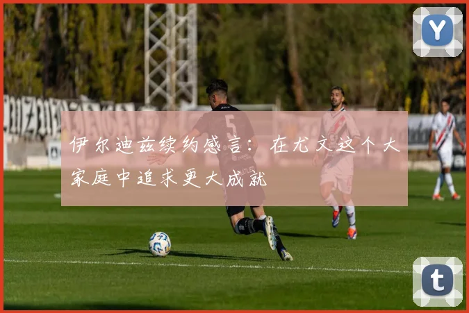 伊尔迪兹续约感言：在尤文这个大家庭中追求更大成就