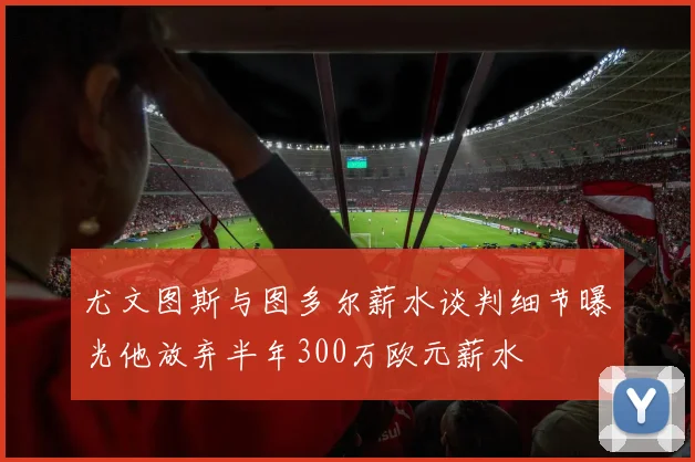 尤文图斯与图多尔薪水谈判细节曝光他放弃半年300万欧元薪水