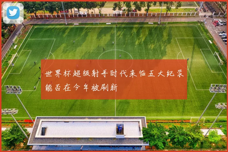 世界杯超级射手时代来临五大纪录能否在今年被刷新