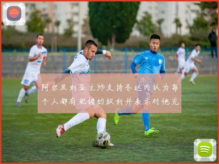阿尔及利亚主帅支持齐达内认为每个人都有犯错的权利并表示对他充满信心