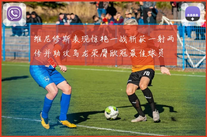 维尼修斯表现惊艳一战斩获一射两传并助攻乌龙荣膺欧冠最佳球员
